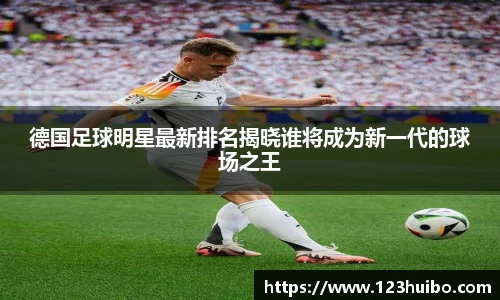德国足球明星最新排名揭晓谁将成为新一代的球场之王